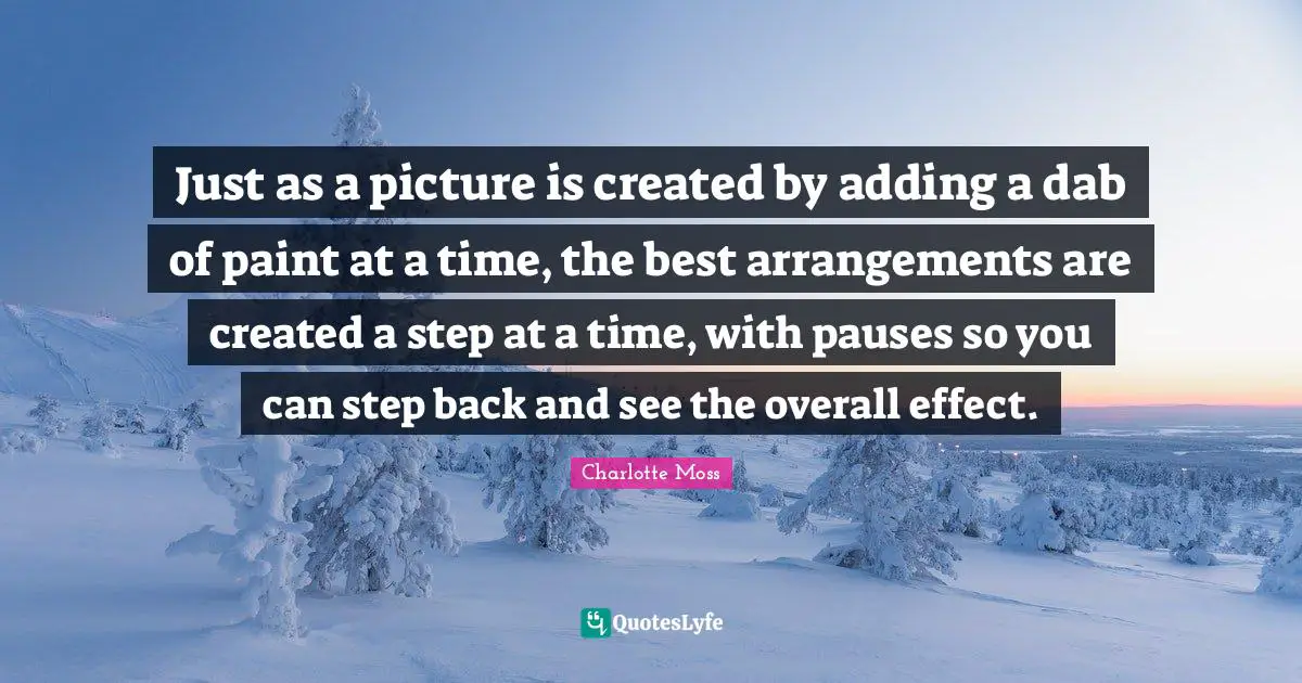 Just as a picture is created by adding a dab of paint at a time, the best arrangements are created a step at a time, with pauses so you can step back and see the overall effect.