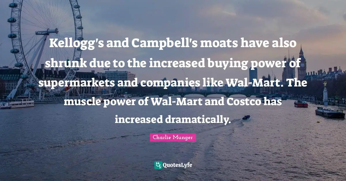 Kellogg's and Campbell's moats have also shrunk due to the increased buying power of supermarkets and companies like Wal-Mart. The muscle power of Wal-Mart and Costco has increased dramatically.