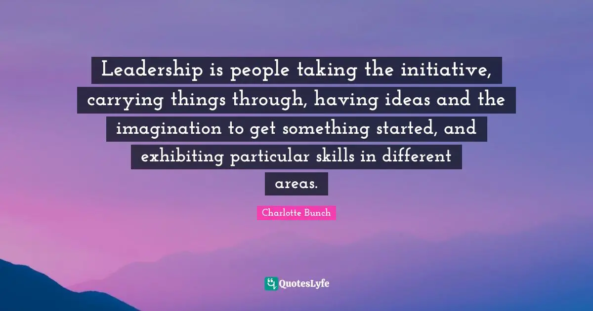 Charlotte Bunch Quotes: "Leadership is people taking the initiative, carrying things through, having ideas and the imagination to get something started, and exhibiting particular skills in different areas."