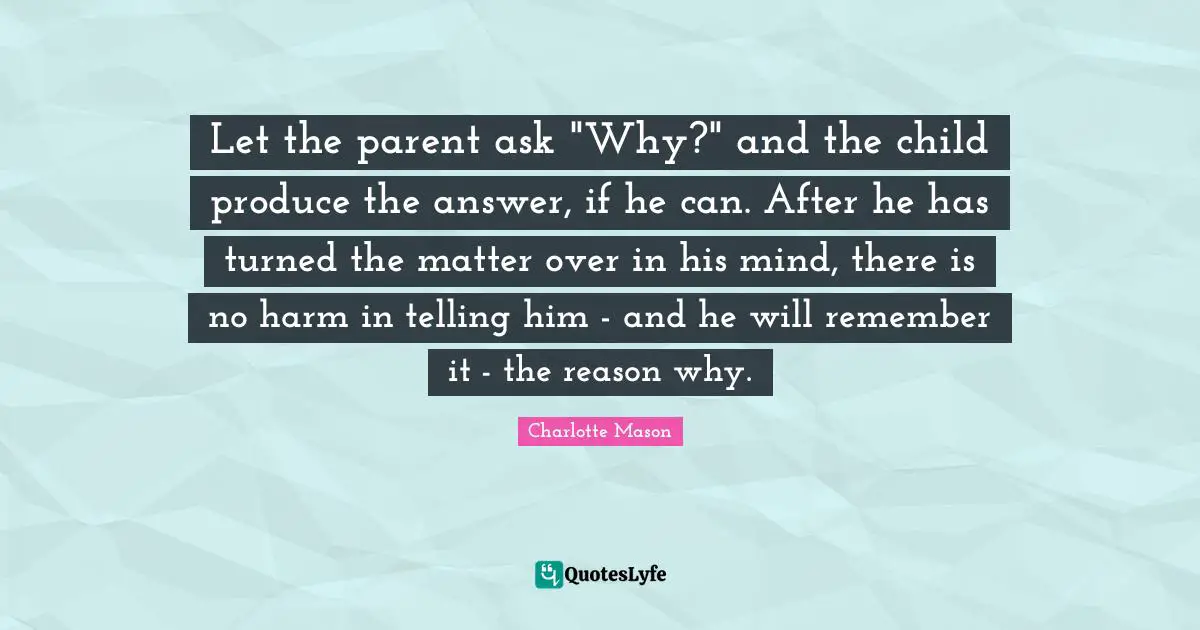 Charlotte Mason Quotes: "Let the parent ask "Why?" and the child produce the answer, if he can. After he has turned the matter over in his mind, there is no harm in telling him - and he will remember it - the reason why."