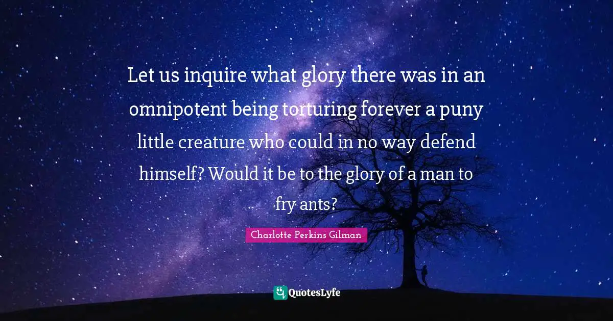Let us inquire what glory there was in an omnipotent being torturing forever a puny little creature who could in no way defend himself? Would it be to the glory of a man to fry ants?