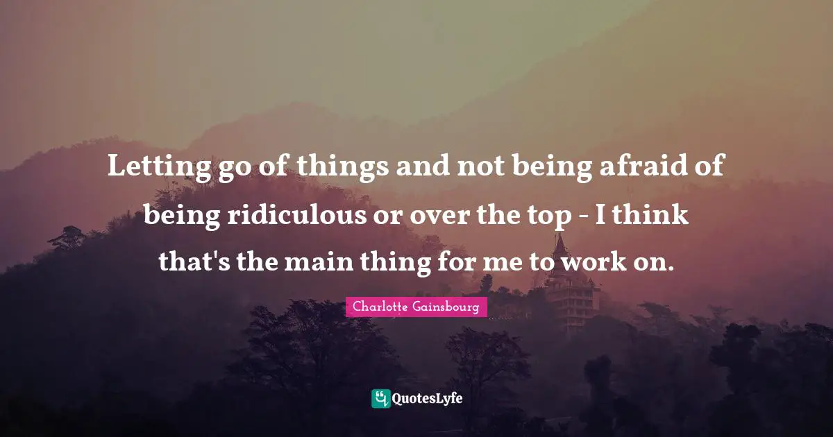 Letting go of things and not being afraid of being ridiculous or over the top - I think that's the main thing for me to work on.