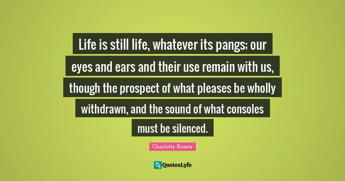 Life is still life, whatever its pangs; our eyes and ears and their use remain with us, though the prospect of what pleases be wholly withdrawn, and the sound of what consoles must be silenced.