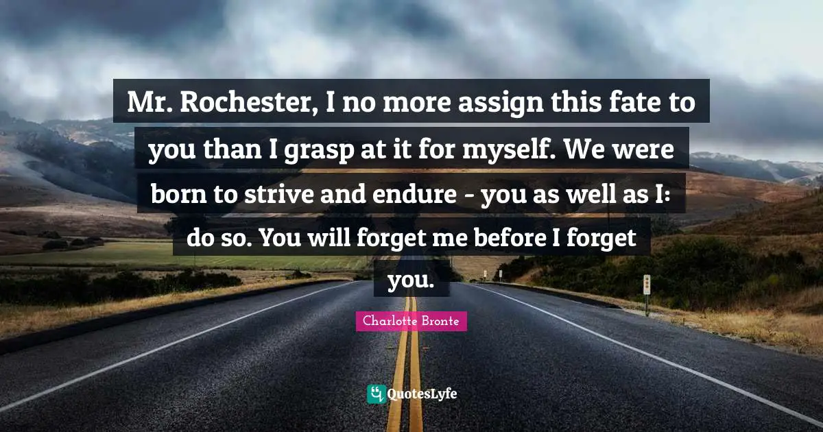 Mr. Rochester, I no more assign this fate to you than I grasp at it for myself. We were born to strive and endure - you as well as I: do so. You will forget me before I forget you.