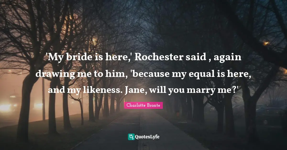 Charlotte Bronte Quotes: "'My bride is here,' Rochester said , again drawing me to him, 'because my equal is here, and my likeness. Jane, will you marry me?'"