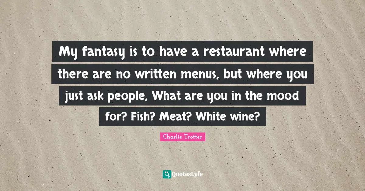 My fantasy is to have a restaurant where there are no written menus, but where you just ask people, What are you in the mood for? Fish? Meat? White wine?