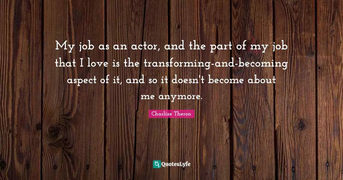 Transforming Quotes: "My job as an actor, and the part of my job that I love is the transforming-and-becoming aspect of it, and so it doesn't become about me anymore."