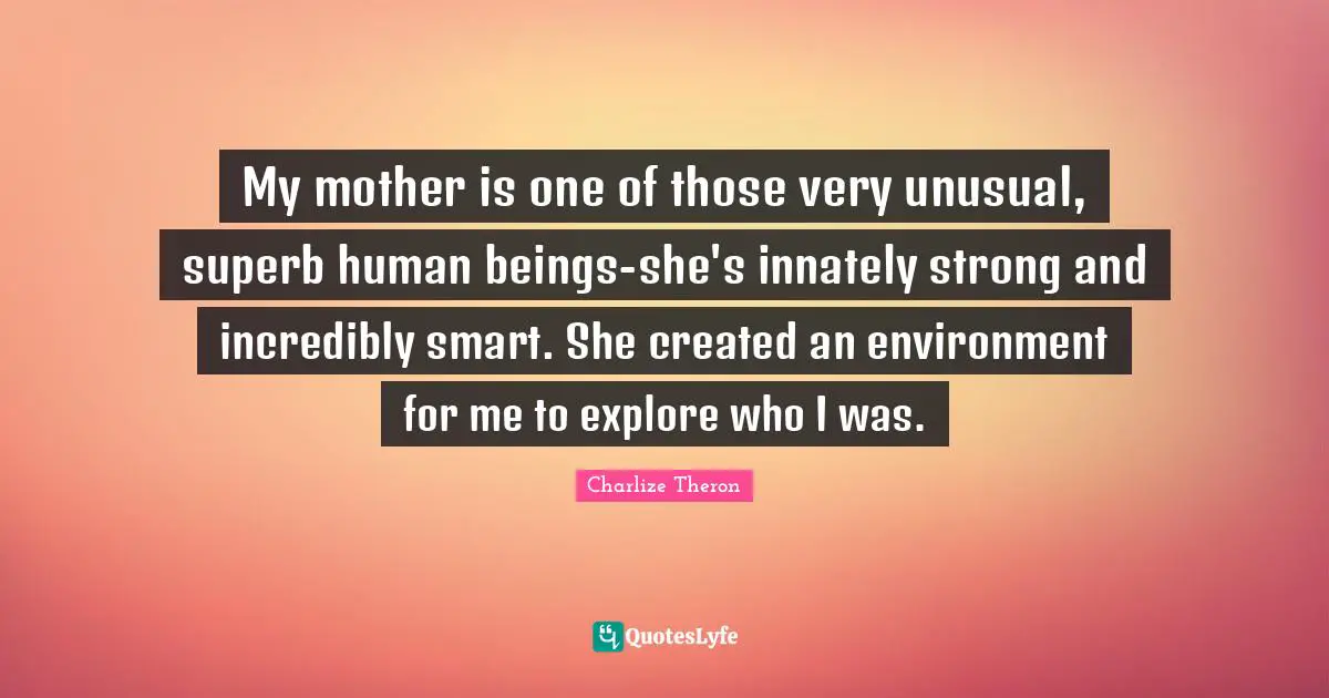 My mother is one of those very unusual, superb human beings-she's innately strong and incredibly smart. She created an environment for me to explore who I was.