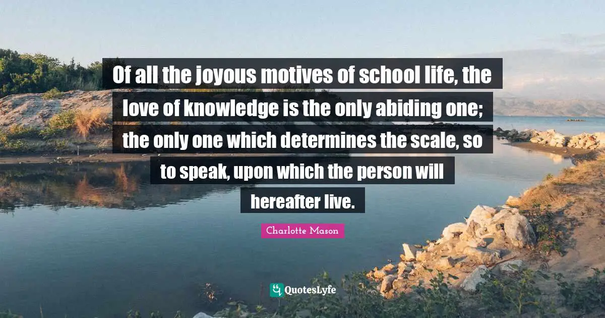 Charlotte Mason Quotes: "Of all the joyous motives of school life, the love of knowledge is the only abiding one; the only one which determines the scale, so to speak, upon which the person will hereafter live."