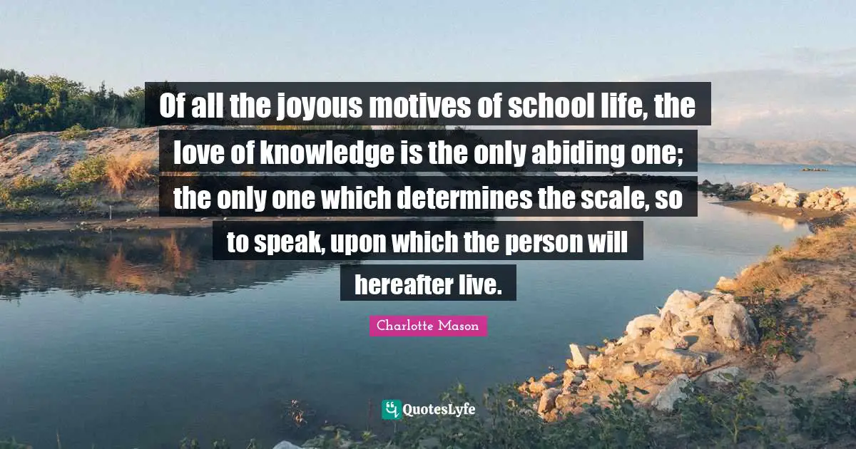 Charlotte Mason Quotes: Of all the joyous motives of school life, the love of knowledge is the only abiding one; the only one which determines the scale, so to speak, upon which the person will hereafter live.