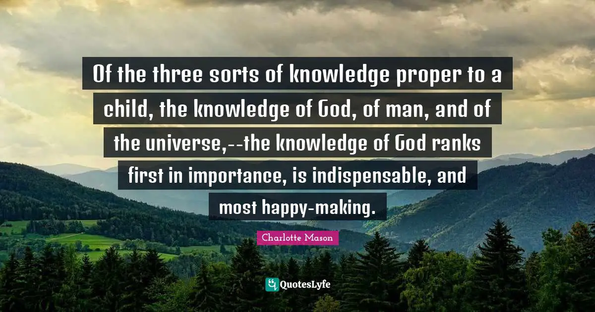 Charlotte Mason Quotes: "Of the three sorts of knowledge proper to a child, the knowledge of God, of man, and of the universe,--the knowledge of God ranks first in importance, is indispensable, and most happy-making."