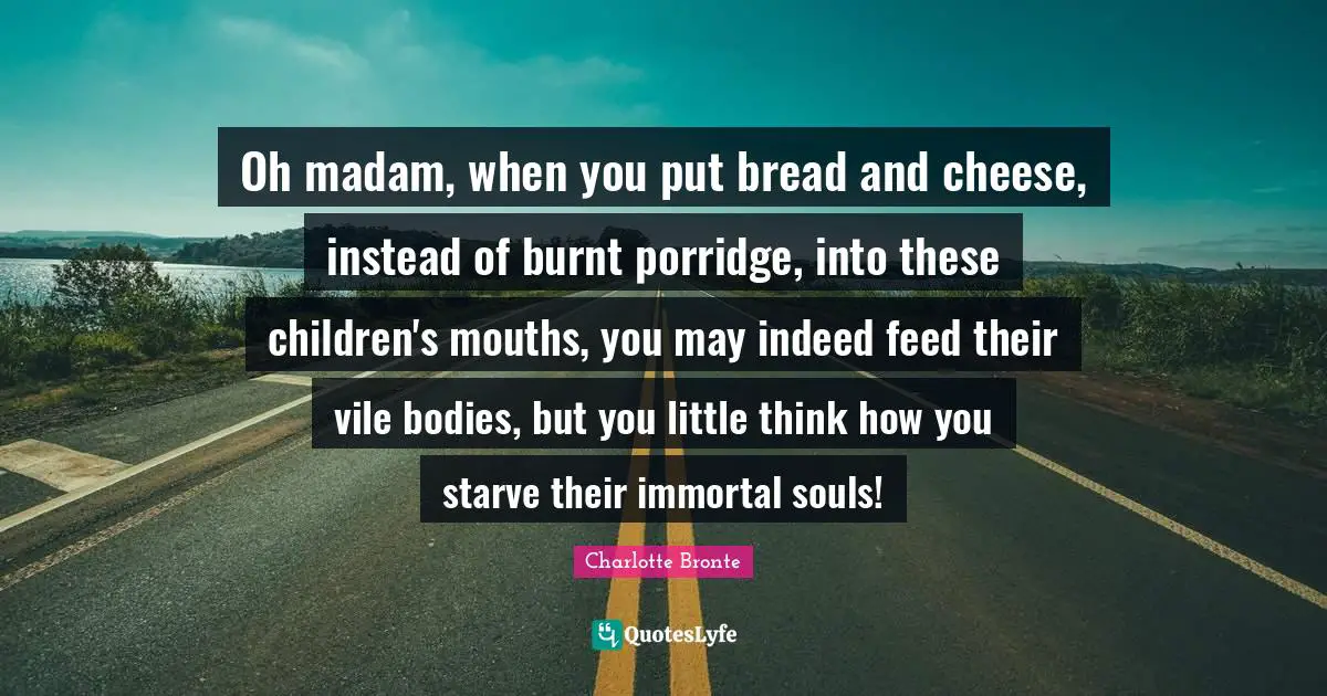 Charlotte Bronte Quotes: "Oh madam, when you put bread and cheese, instead of burnt porridge, into these children's mouths, you may indeed feed their vile bodies, but you little think how you starve their immortal souls!"