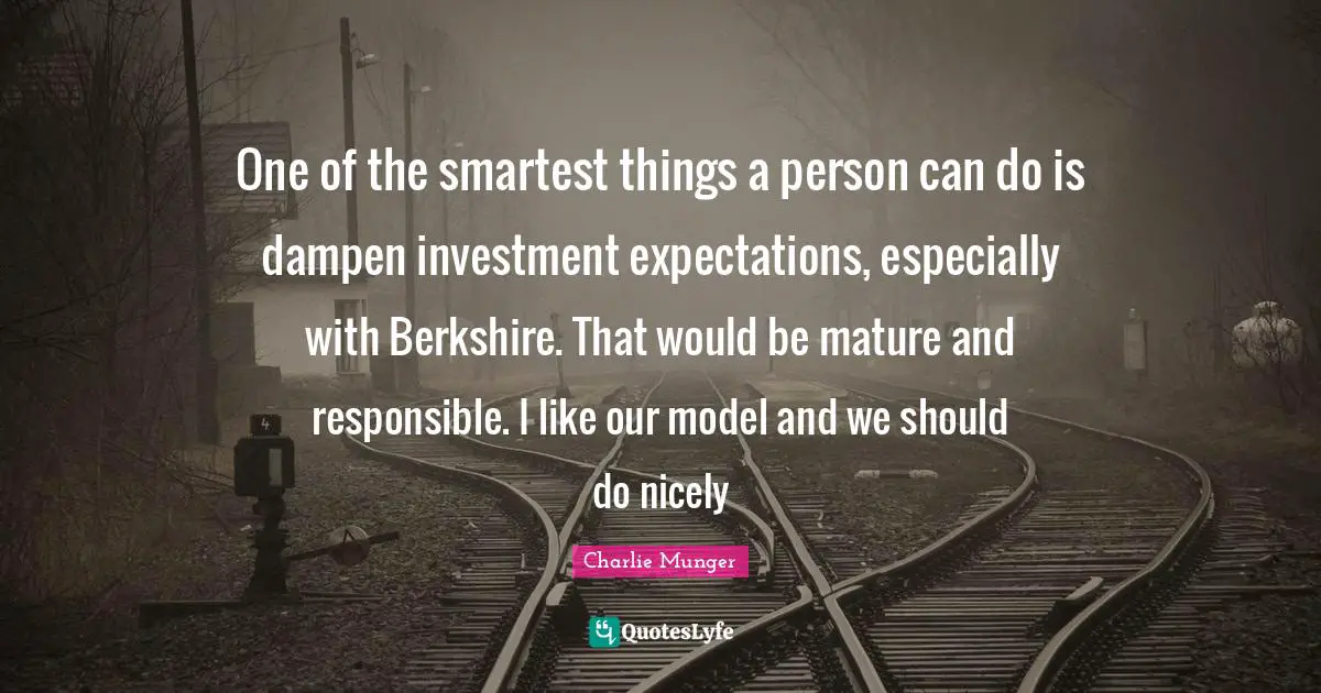 One of the smartest things a person can do is dampen investment expectations, especially with Berkshire. That would be mature and responsible. I like our model and we should do nicely