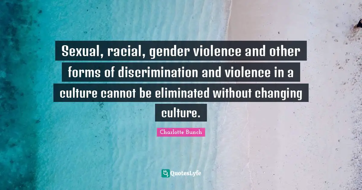 Charlotte Bunch Quotes: "Sexual, racial, gender violence and other forms of discrimination and violence in a culture cannot be eliminated without changing culture."