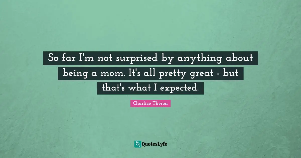 So far I'm not surprised by anything about being a mom. It's all pretty great - but that's what I expected.