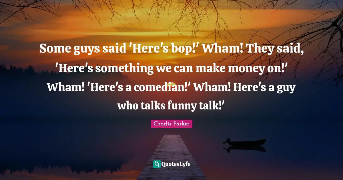 Some guys said 'Here's bop!' Wham! They said, 'Here's something we can make money on!' Wham! 'Here's a comedian!' Wham! Here's a guy who talks funny talk!'