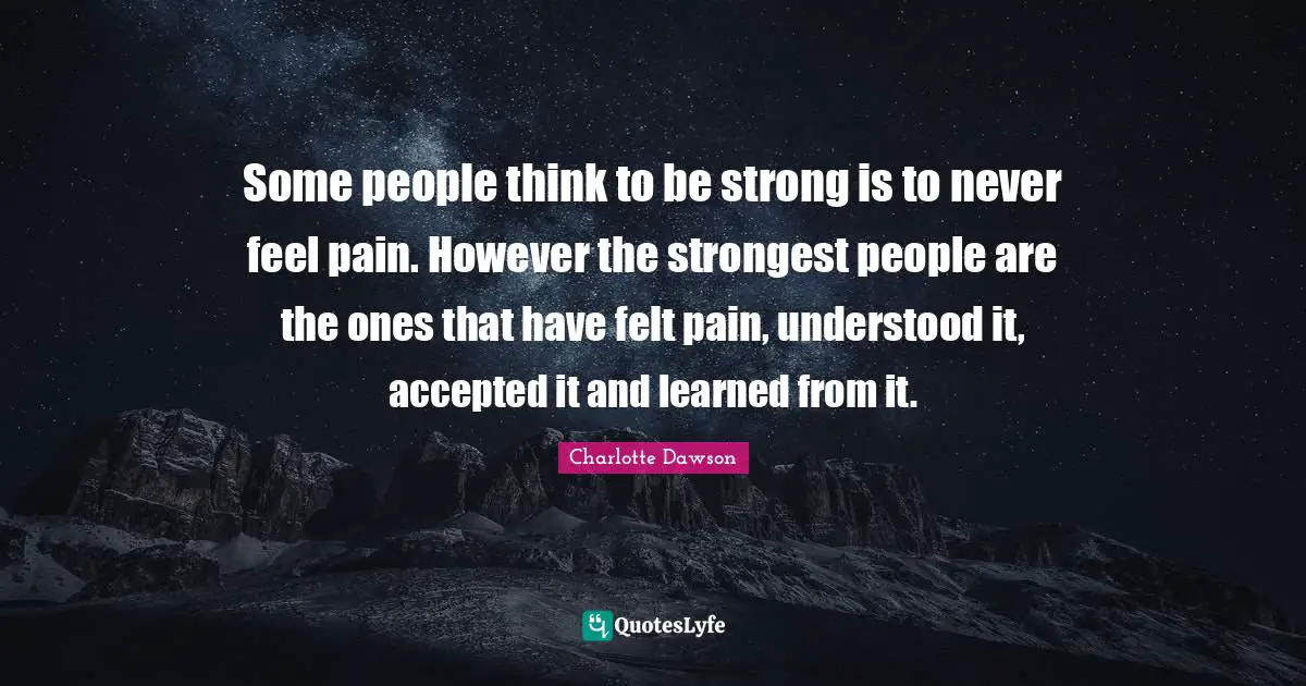 Some people think to be strong is to never feel pain. However the strongest people are the ones that have felt pain, understood it, accepted it and learned from it.