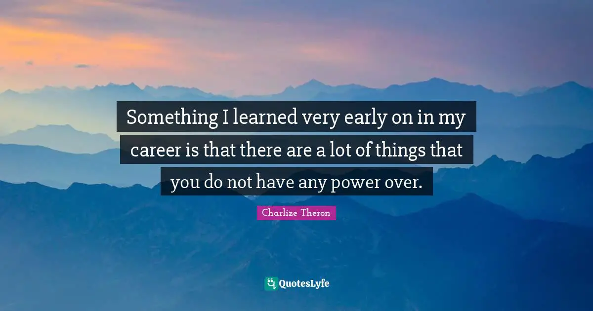Something I learned very early on in my career is that there are a lot of things that you do not have any power over.
