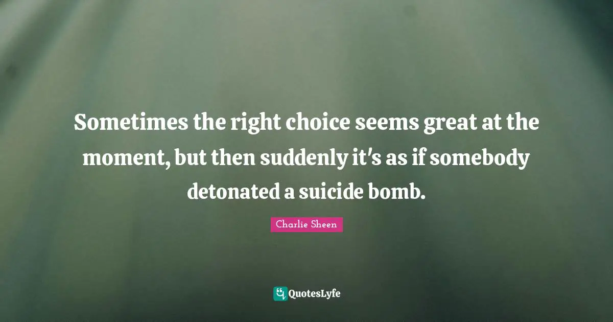 Sometimes the right choice seems great at the moment, but then suddenly it's as if somebody detonated a suicide bomb.