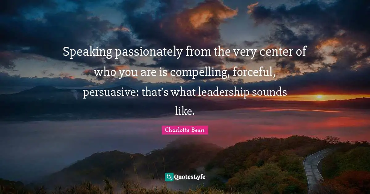 Compelling Quotes: "Speaking passionately from the very center of who you are is compelling, forceful, persuasive: that’s what leadership sounds like."