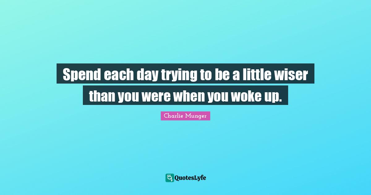 Spend each day trying to be a little wiser than you were when you woke up.