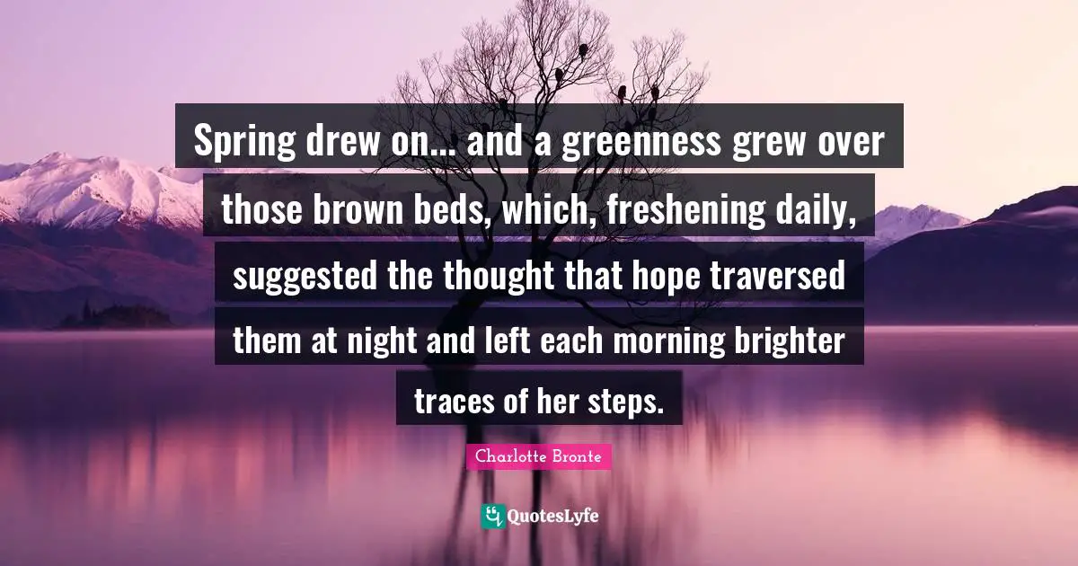 Charlotte Bronte Quotes: "Spring drew on... and a greenness grew over those brown beds, which, freshening daily, suggested the thought that hope traversed them at night and left each morning brighter traces of her steps."