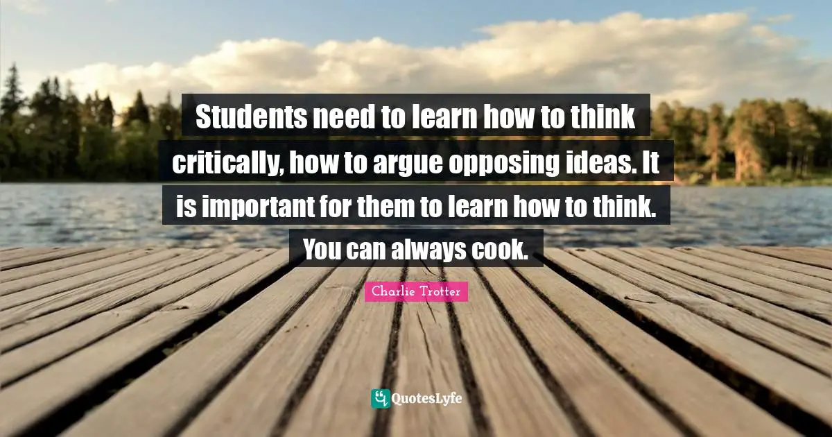 Students need to learn how to think critically, how to argue opposing ideas. It is important for them to learn how to think. You can always cook.