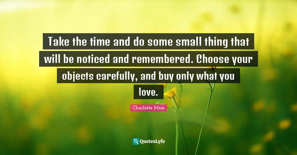 Take the time and do some small thing that will be noticed and remembered. Choose your objects carefully, and buy only what you love.