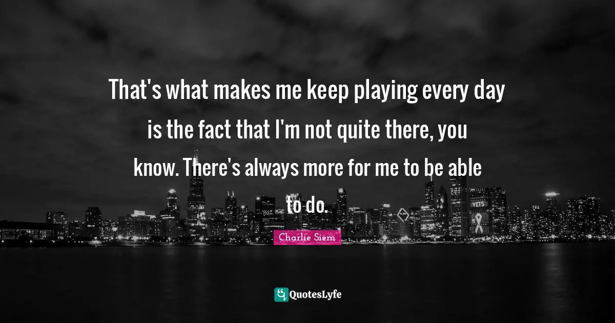 That's what makes me keep playing every day is the fact that I'm not quite there, you know. There's always more for me to be able to do.
