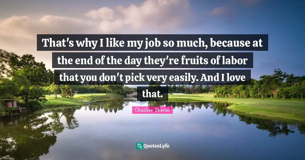 That's why I like my job so much, because at the end of the day they're fruits of labor that you don't pick very easily. And I love that.
