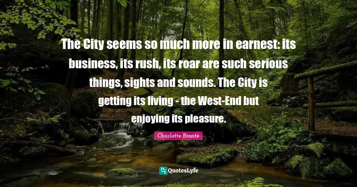The City seems so much more in earnest: its business, its rush, its roar are such serious things, sights and sounds. The City is getting its living - the West-End but enjoying its pleasure.