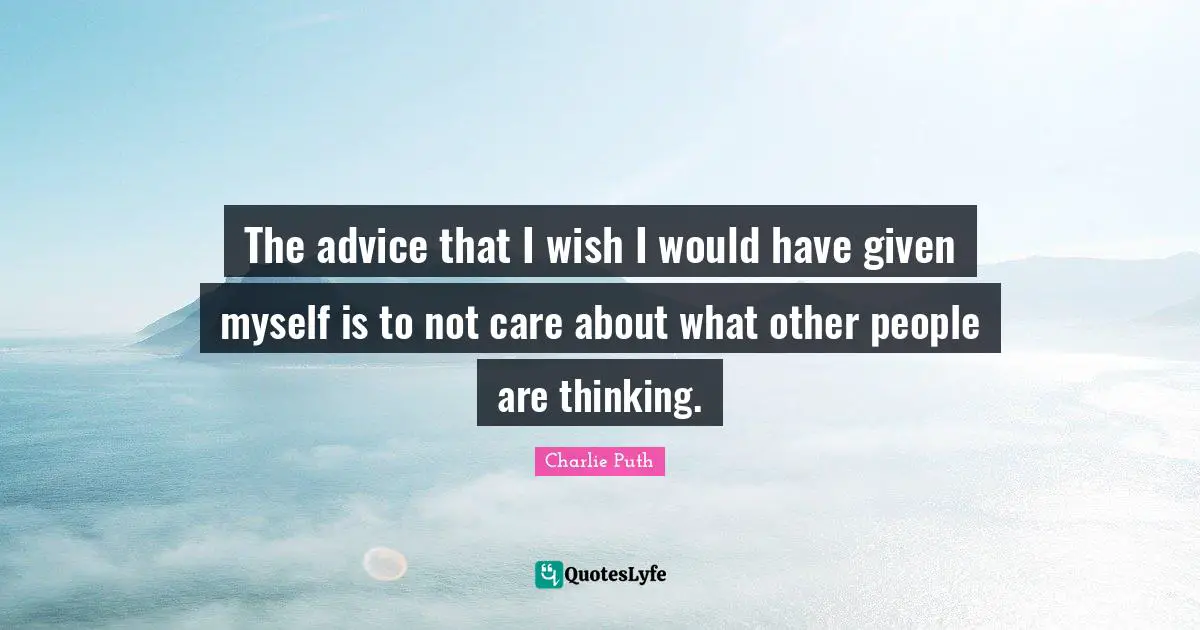 The advice that I wish I would have given myself is to not care about what other people are thinking.