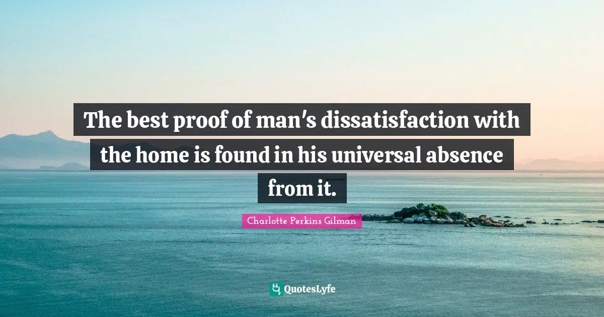 The best proof of man's dissatisfaction with the home is found in his universal absence from it.