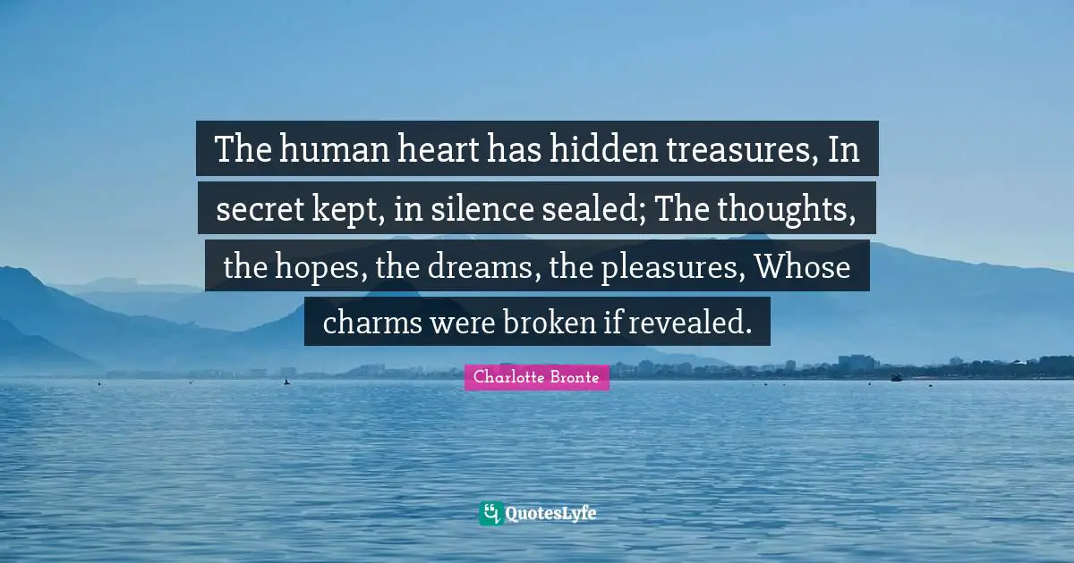 Charlotte Bronte Quotes: "The human heart has hidden treasures, In secret kept, in silence sealed; The thoughts, the hopes, the dreams, the pleasures, Whose charms were broken if revealed."