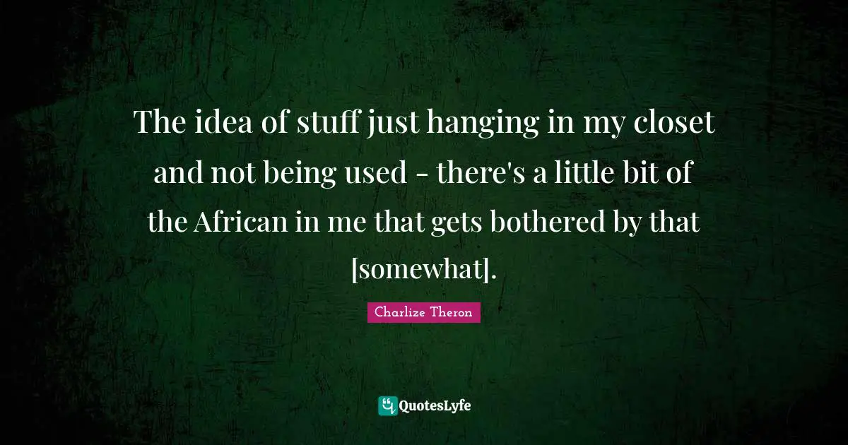 The idea of stuff just hanging in my closet and not being used - there's a little bit of the African in me that gets bothered by that [somewhat].