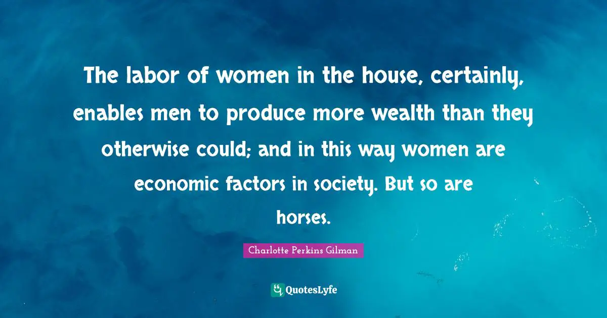 The labor of women in the house, certainly, enables men to produce more wealth than they otherwise could; and in this way women are economic factors in society. But so are horses.
