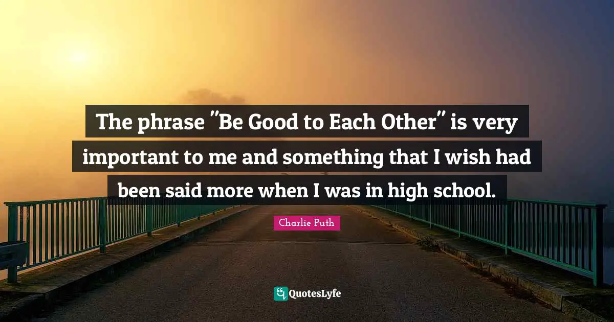 The phrase "Be Good to Each Other" is very important to me and something that I wish had been said more when I was in high school.