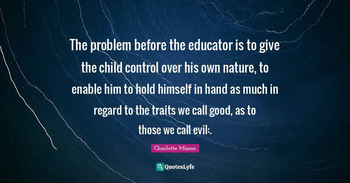 Charlotte Mason Quotes: "The problem before the educator is to give the child control over his own nature, to enable him to hold himself in hand as much in regard to the traits we call good, as to those we call evil:."
