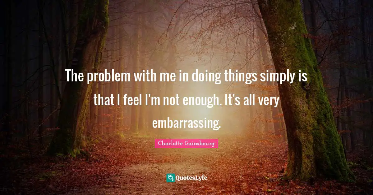 The problem with me in doing things simply is that I feel I'm not enough. It's all very embarrassing.