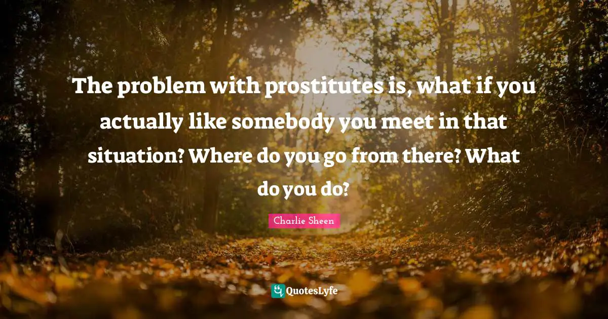 The problem with prostitutes is, what if you actually like somebody you meet in that situation? Where do you go from there? What do you do?