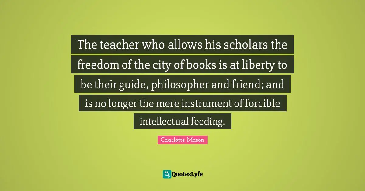 Charlotte Mason Quotes: "The teacher who allows his scholars the freedom of the city of books is at liberty to be their guide, philosopher and friend; and is no longer the mere instrument of forcible intellectual feeding."
