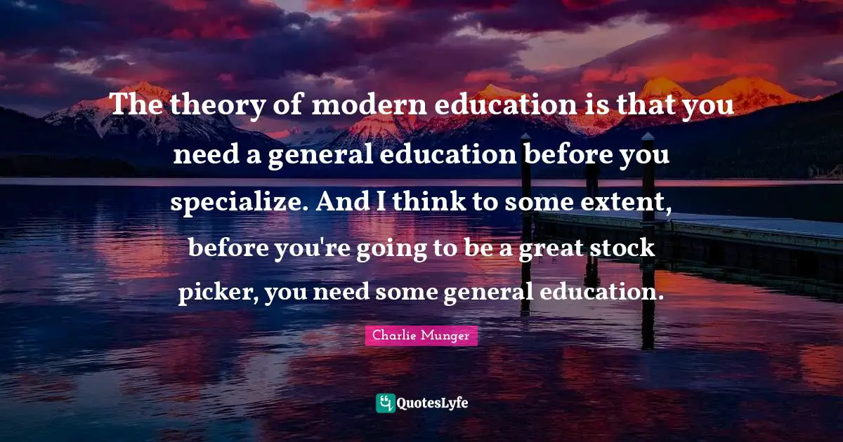 The theory of modern education is that you need a general education before you specialize. And I think to some extent, before you're going to be a great stock picker, you need some general education.