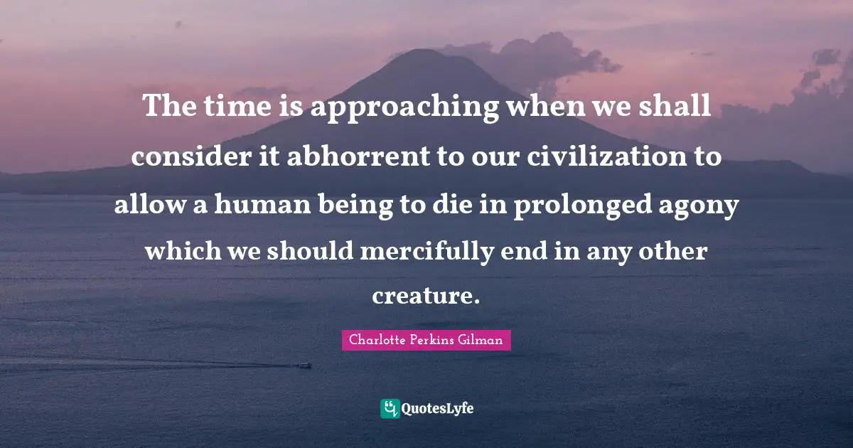 The time is approaching when we shall consider it abhorrent to our civilization to allow a human being to die in prolonged agony which we should mercifully end in any other creature.