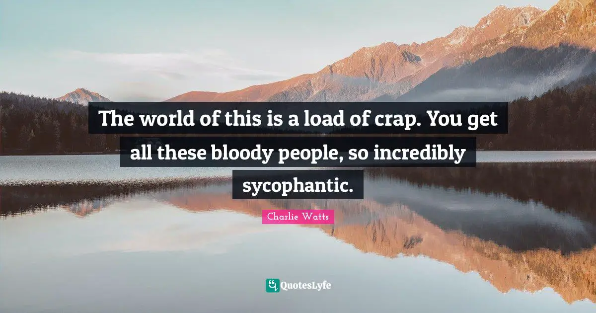 The world of this is a load of crap. You get all these bloody people, so incredibly sycophantic.