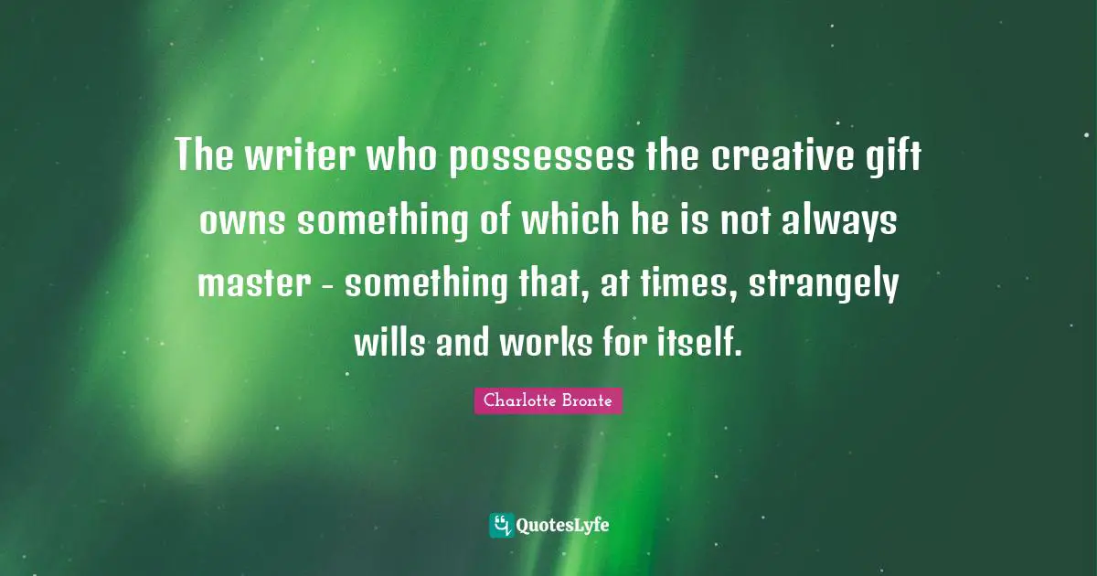 The writer who possesses the creative gift owns something of which he is not always master - something that, at times, strangely wills and works for itself.