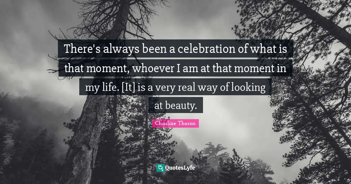 There's always been a celebration of what is that moment, whoever I am at that moment in my life. [It] is a very real way of looking at beauty.