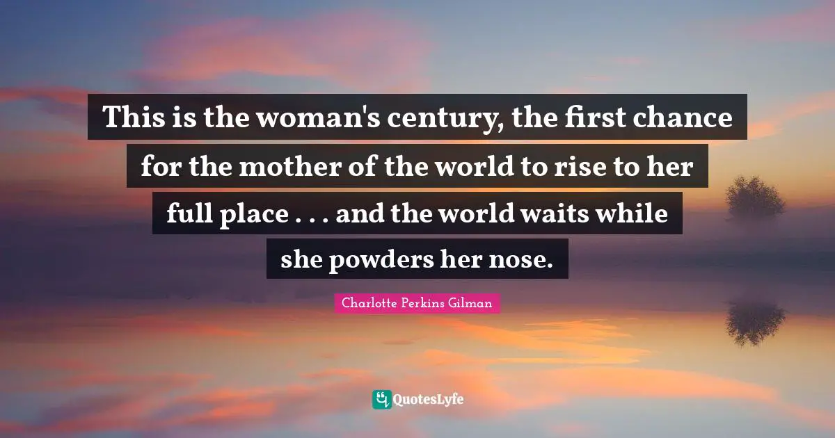 This is the woman's century, the first chance for the mother of the world to rise to her full place . . . and the world waits while she powders her nose.