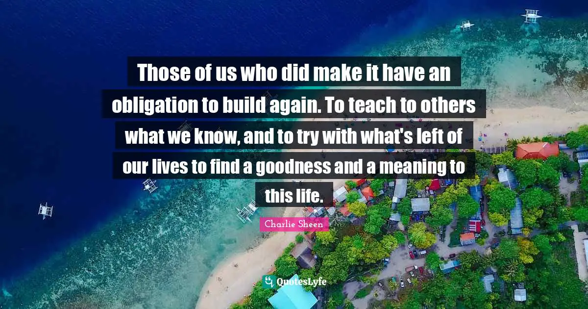 Those of us who did make it have an obligation to build again. To teach to others what we know, and to try with what's left of our lives to find a goodness and a meaning to this life.