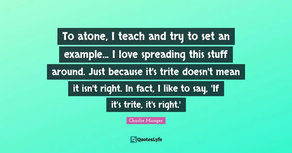 To atone, I teach and try to set an example... I love spreading this stuff around. Just because it's trite doesn't mean it isn't right. In fact, I like to say, 'If it's trite, it's right.'