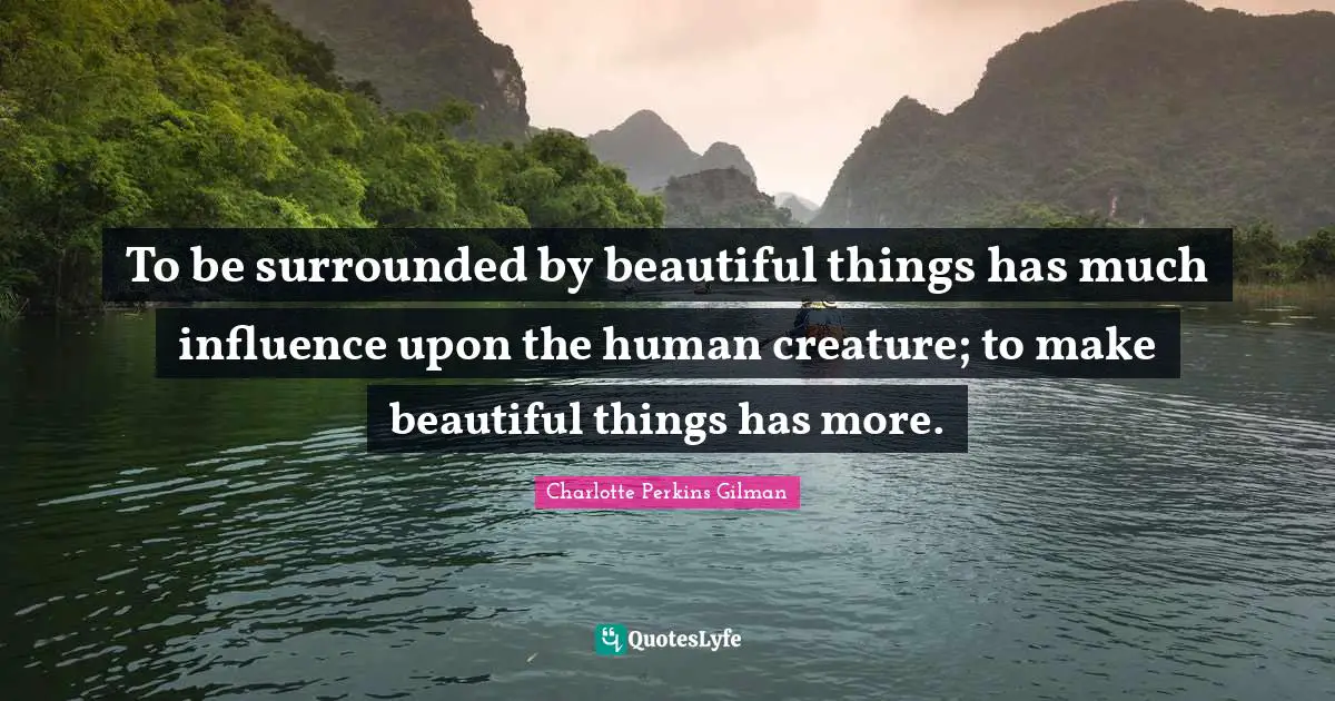 To be surrounded by beautiful things has much influence upon the human creature; to make beautiful things has more.